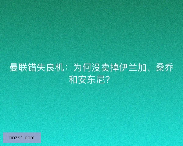曼联错失良机：为何没卖掉伊兰加、桑乔和安东尼？