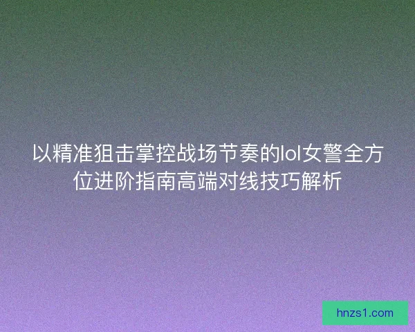以精准狙击掌控战场节奏的lol女警全方位进阶指南高端对线技巧解析